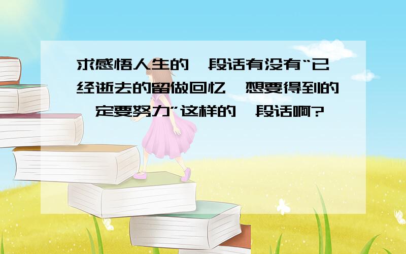 求感悟人生的一段话有没有“已经逝去的留做回忆,想要得到的一定要努力”这样的一段话啊?