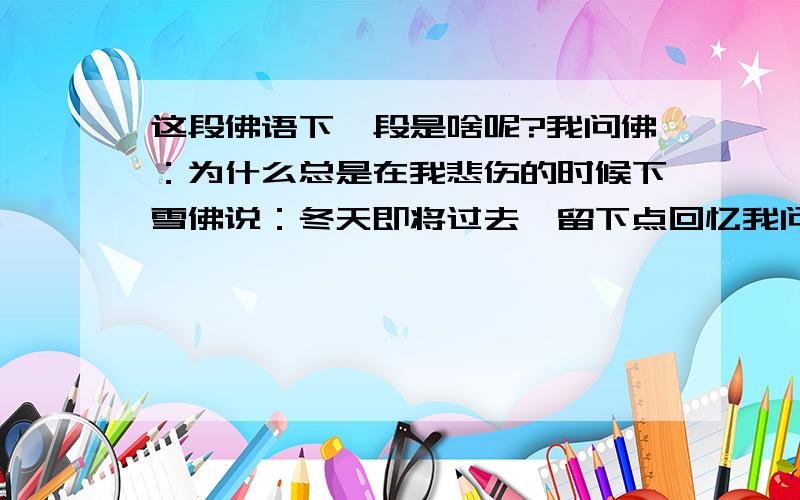 这段佛语下一段是啥呢?我问佛：为什么总是在我悲伤的时候下雪佛说：冬天即将过去,留下点回忆我问佛：为什么每次下雪都是我不经意的夜晚佛说：不经意的时候人们总会错过很多真正的