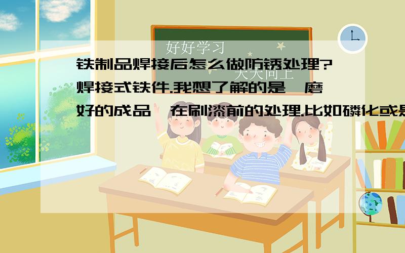 铁制品焊接后怎么做防锈处理?焊接式铁件.我想了解的是,磨好的成品,在刷漆前的处理.比如磷化或是酸化什么的?