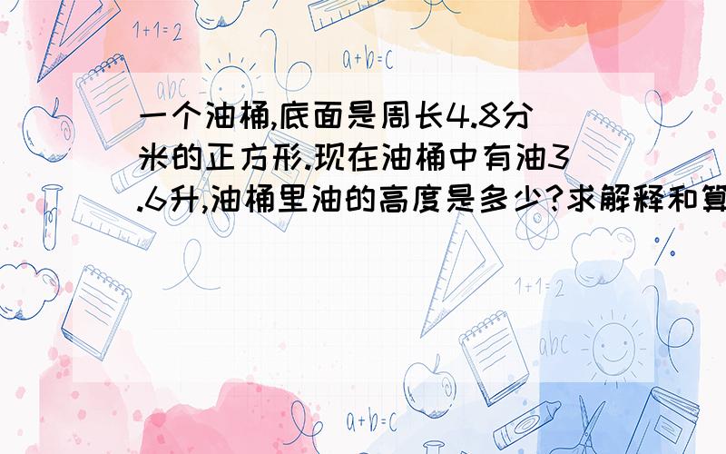 一个油桶,底面是周长4.8分米的正方形.现在油桶中有油3.6升,油桶里油的高度是多少?求解释和算式