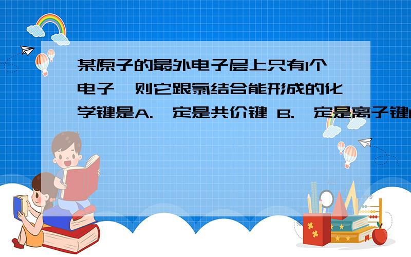 某原子的最外电子层上只有1个电子,则它跟氯结合能形成的化学键是A.一定是共价键 B.一定是离子键C.可能是共价键,也可能是离子键 D.以上说法均不正确麻烦写写简短的理由..