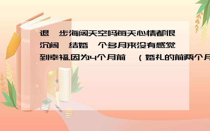 退一步海阔天空吗每天心情都很沉闷,结婚一个多月来没有感觉到幸福.因为4个月前,（婚礼的前两个月）我发现了老公给前女友的留言：他说他依然爱她,想她,下辈子要和她在一起.我知道他不