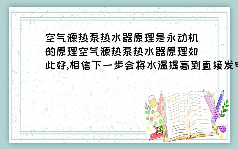 空气源热泵热水器原理是永动机的原理空气源热泵热水器原理如此好,相信下一步会将水温提高到直接发电的水平,用小电发大电,世界从此可以不再用其它燃料,消除了环境污然,还可以降低空