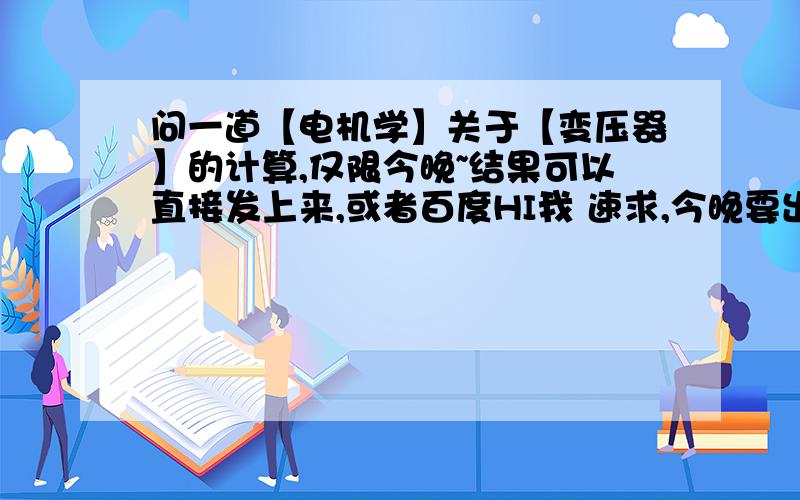 问一道【电机学】关于【变压器】的计算,仅限今晚~结果可以直接发上来,或者百度HI我 速求,今晚要出来答案~