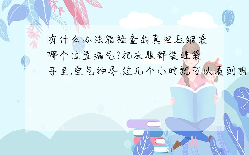 有什么办法能检查出真空压缩袋哪个位置漏气?把衣服都装进袋子里,空气抽尽,过几个小时就可以看到明显的漏气了,