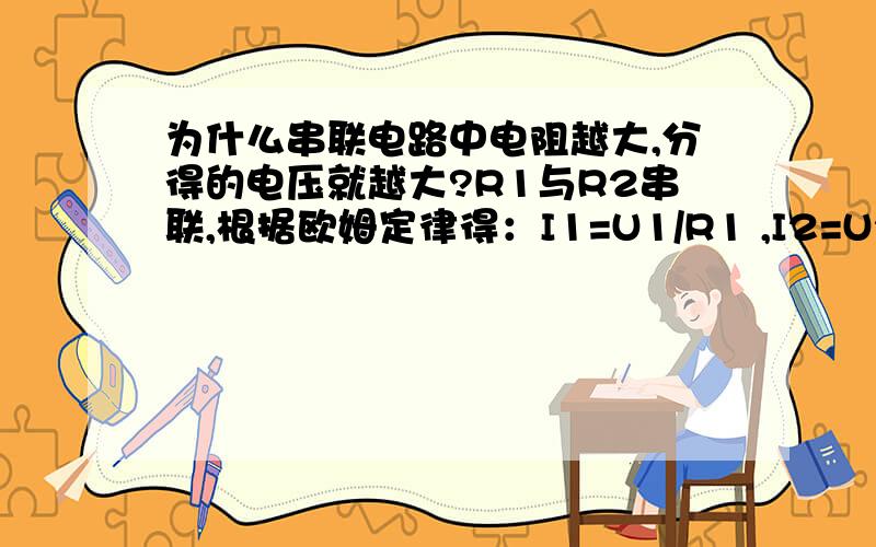 为什么串联电路中电阻越大,分得的电压就越大?R1与R2串联,根据欧姆定律得：I1=U1/R1 ,I2=U2/R2 ,因为 I1=I2 ,所以 U1/R1 =U2/R2.请大家帮我分析下,就是那个 U1/R1 =U2/R2 我不懂,谢啦.