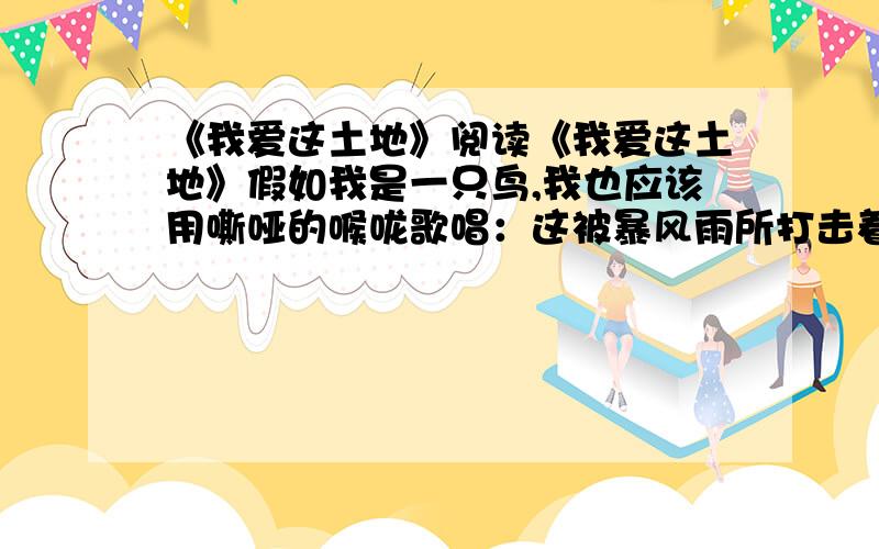 《我爱这土地》阅读《我爱这土地》假如我是一只鸟,我也应该用嘶哑的喉咙歌唱：这被暴风雨所打击着的土地,这永远汹涌着我们的悲愤的河流,这无止息地吹刮着的激怒的风,和那来自林间的