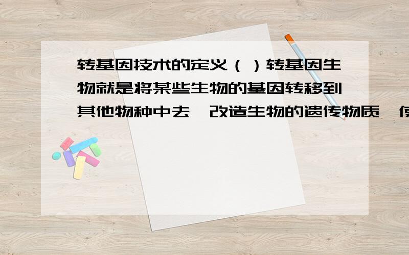 转基因技术的定义（）转基因生物就是将某些生物的基因转移到其他物种中去,改造生物的遗传物质,使其在性状、营养品质、消费品质等方面向人们所需的目标改变.那么,转基因技术是利用哪