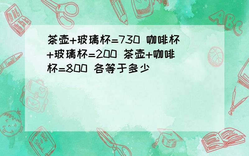 茶壶+玻璃杯=730 咖啡杯+玻璃杯=200 茶壶+咖啡杯=800 各等于多少