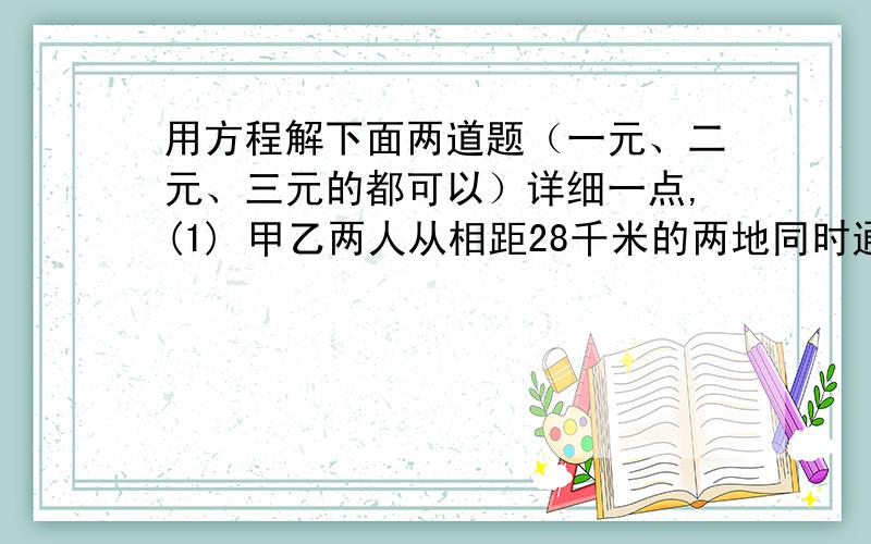 用方程解下面两道题（一元、二元、三元的都可以）详细一点,(1) 甲乙两人从相距28千米的两地同时通向出发,3小时30分钟后相遇.如果甲先出发2小时,那么在乙出发2小时后与甲相遇,求甲乙两人