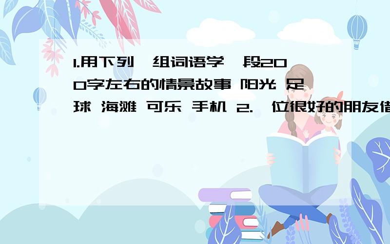 1.用下列一组词语学一段200字左右的情景故事 阳光 足球 海滩 可乐 手机 2.一位很好的朋友借去了我的一本书,不知是什么原因很长时间好没还.我很想找他要回来.请根据这一意图设计我的话语