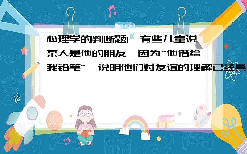 心理学的判断题1、有些儿童说某人是他的朋友,因为“他借给我铅笔”,说明他们对友谊的理解已经具备了互惠的意识.（ ）2、当儿童说“水是能喝的”,说明他已经走出了具体实例解释概念的