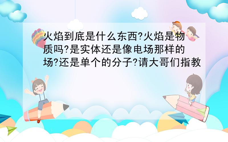 火焰到底是什么东西?火焰是物质吗?是实体还是像电场那样的场?还是单个的分子?请大哥们指教