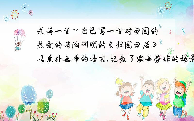 求诗一首~自己写一首对田园的热爱的诗陶渊明的《归园田居》以质朴无华的语言,记叙了农事劳作的场景,表现了诗人闲适的田园情趣,表达了诗人对劳动生活的热爱和不与世俗同流合污的愿望