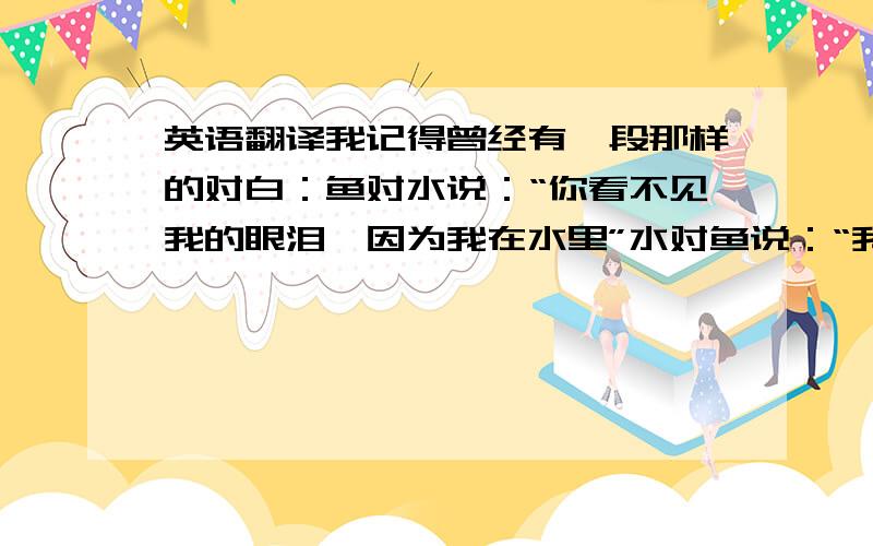 英语翻译我记得曾经有一段那样的对白：鱼对水说：“你看不见我的眼泪,因为我在水里”水对鱼说：“我能感受到你的眼泪,因为你在我心中”.谢谢一直以来有你的陪伴,当我悲伤的时候,你