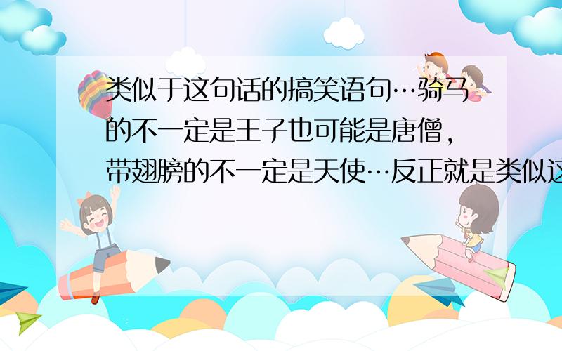 类似于这句话的搞笑语句…骑马的不一定是王子也可能是唐僧,带翅膀的不一定是天使…反正就是类似这两句的话…搞笑的!