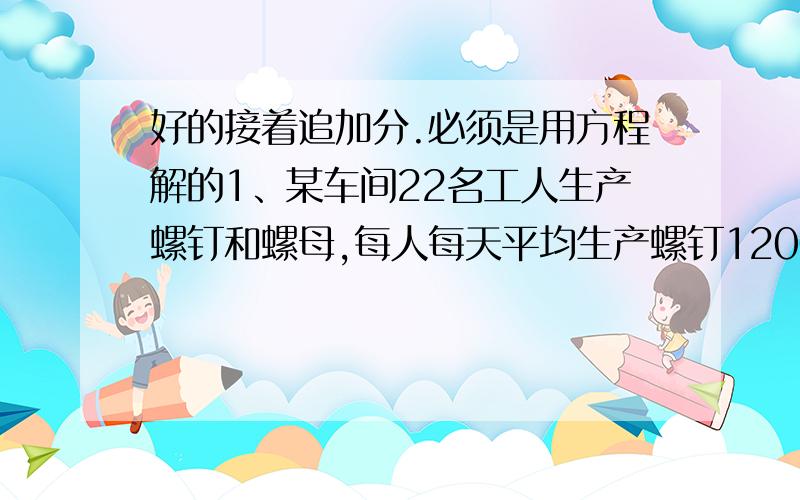 好的接着追加分.必须是用方程解的1、某车间22名工人生产螺钉和螺母,每人每天平均生产螺钉1200个或螺母2000个,一个螺钉要陪两个螺母,为了使每天的产品刚好配套,应该分配多少名工人生产螺