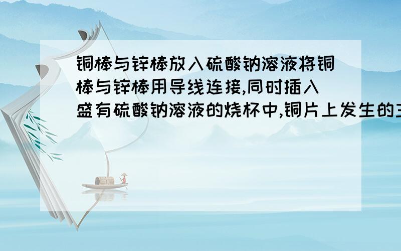 铜棒与锌棒放入硫酸钠溶液将铜棒与锌棒用导线连接,同时插入盛有硫酸钠溶液的烧杯中,铜片上发生的主要反应是…… 答：将铜棒与锌棒用导线连接,同时插入盛有硫酸钠溶液的烧杯中,此时