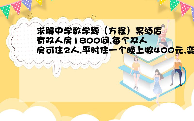 求解中学数学题（方程）某酒店有双人房1800间,每个双人房可住2人,平时住一个晚上收400元,变动成本为一个人100元,固定成本516,000元,如果定价400元一晚,会有80%的入住率,每下降（或增加）10元,