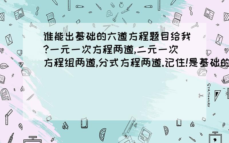 谁能出基础的六道方程题目给我?一元一次方程两道,二元一次方程组两道,分式方程两道.记住!是基础的题!最好是传图,文字难看.