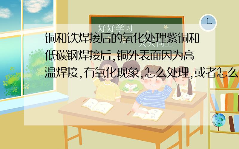 铜和铁焊接后的氧化处理紫铜和低碳钢焊接后,铜外表面因为高温焊接,有氧化现象,怎么处理,或者怎么在焊接时避免发生了.