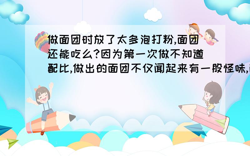 做面团时放了太多泡打粉,面团还能吃么?因为第一次做不知道配比,做出的面团不仅闻起来有一股怪味,而且吃起来还很苦,问吃了这种食物会有事么?诚心向高手请教!