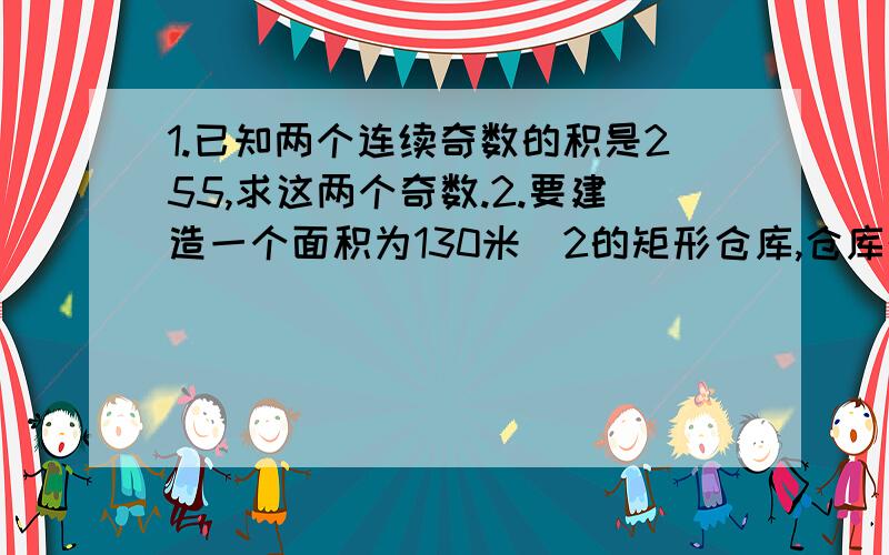 1.已知两个连续奇数的积是255,求这两个奇数.2.要建造一个面积为130米^2的矩形仓库,仓库的一面借用原有房屋的一堵旧墙,在与旧墙平行的一面开一个1米宽的门,现有能围成32米长墙体砖料,求仓