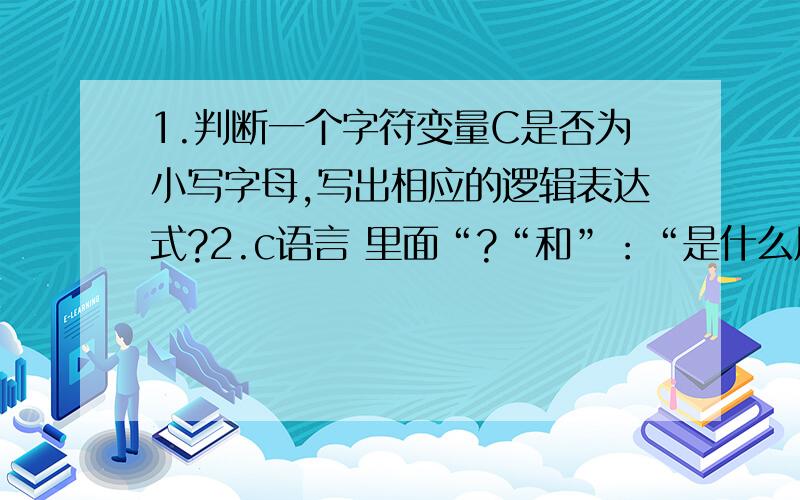 1.判断一个字符变量C是否为小写字母,写出相应的逻辑表达式?2.c语言 里面“?“和”：“是什么用法?谢