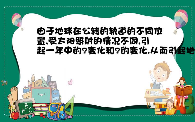 由于地球在公转的轨道的不同位置,受太阳照射的情况不同,引起一年中的?变化和?的变化.从而引起地面得到?的多少不同,产生的四季变化.