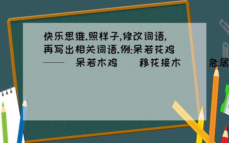 快乐思维.照样子,修改词语,再写出相关词语.例:呆若花鸡——（呆若木鸡）[移花接木]   危居乐业——（安居乐业）[        ]   脍炙人心——（脍炙人口）[        ]   度日如天——（度日如年）[