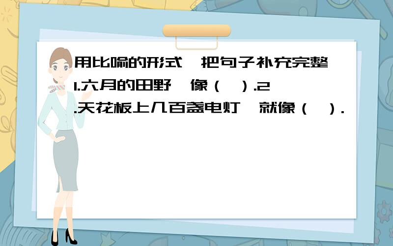 用比喻的形式,把句子补充完整1.六月的田野,像（ ）.2.天花板上几百盏电灯,就像（ ）.