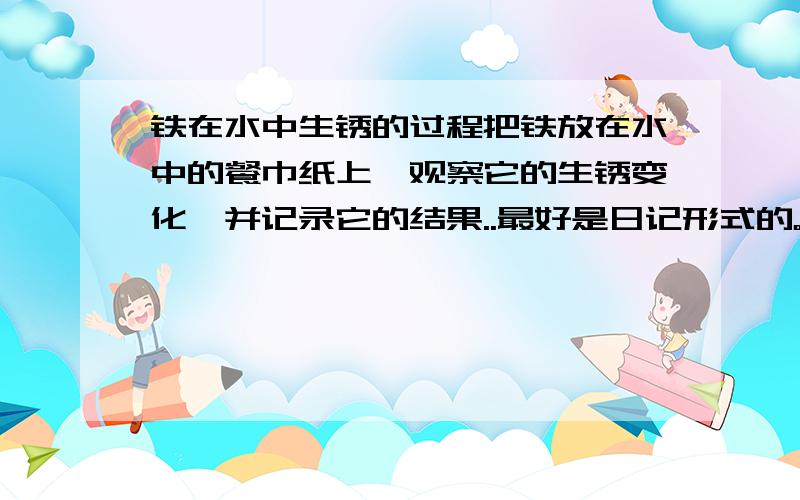 铁在水中生锈的过程把铁放在水中的餐巾纸上,观察它的生锈变化,并记录它的结果..最好是日记形式的。有日期的，如第一天怎么怎么样，第二天怎么怎么样。