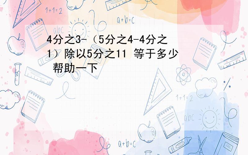 4分之3-（5分之4-4分之1）除以5分之11 等于多少 帮助一下