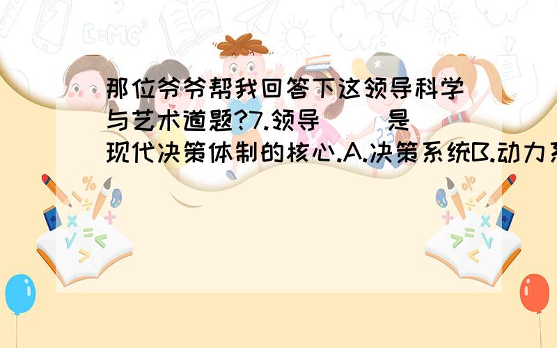 那位爷爷帮我回答下这领导科学与艺术道题?7.领导（ ）是现代决策体制的核心.A.决策系统B.动力系统C.途径