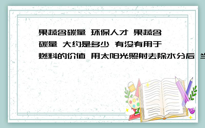 果蔬含碳量 环保人才 果蔬含碳量 大约是多少 有没有用于燃料的价值 用太阳光照射去除水分后 当燃料的价值存在吗?