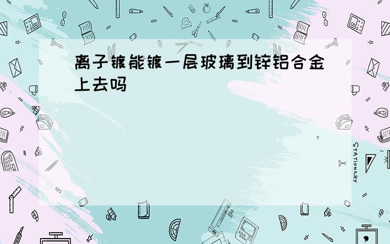 离子镀能镀一层玻璃到锌铝合金上去吗