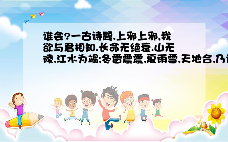 谁会?一古诗题.上邪上邪,我欲与君相知.长命无绝衰.山无陵,江水为竭;冬雷震震,夏雨雪,天地合,乃敢与君绝.