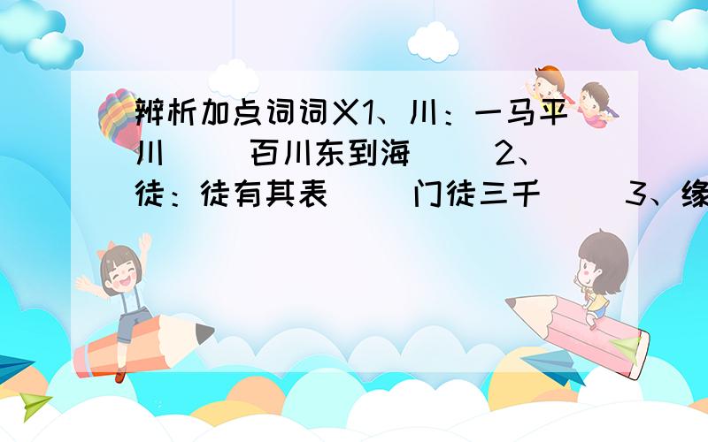 辨析加点词词义1、川：一马平川（ ）百川东到海（ ）2、徒：徒有其表（ ）门徒三千（ ）3、缘：无缘相见（ ）只缘缘分浅（ ）（ ）4、患：患其塔动( )患难之交（ ）5、索：索还债务（