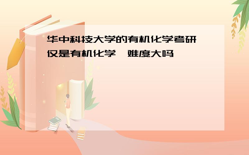 华中科技大学的有机化学考研,仅是有机化学,难度大吗