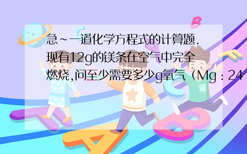 急~一道化学方程式的计算题.现有12g的镁条在空气中完全燃烧,问至少需要多少g氧气（Mg：24  O：16）