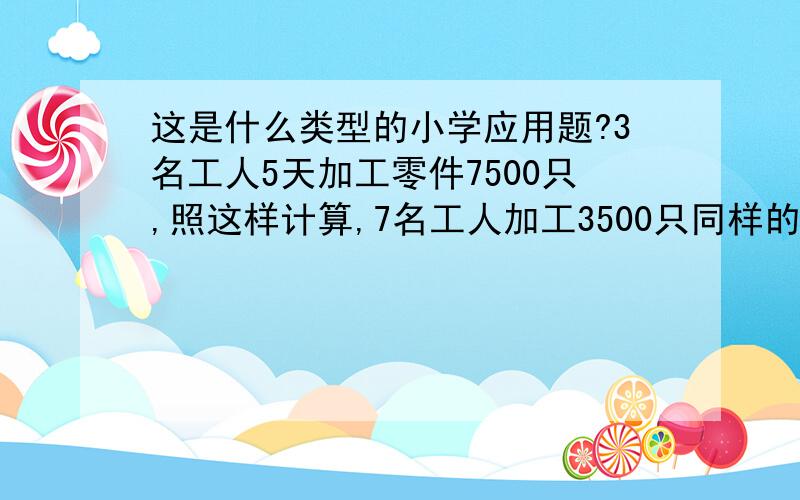 这是什么类型的小学应用题?3名工人5天加工零件7500只,照这样计算,7名工人加工3500只同样的零件需要几天完成?3500/(7500/3/5×7)=1（天）是直进双归一还是返回双归一?还是其它?为什么?