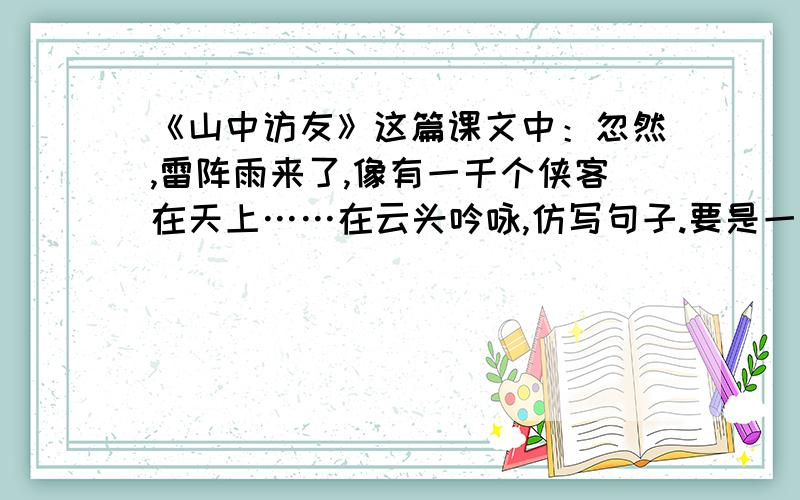 《山中访友》这篇课文中：忽然,雷阵雨来了,像有一千个侠客在天上……在云头吟咏,仿写句子.要是一个动态的比喻句.