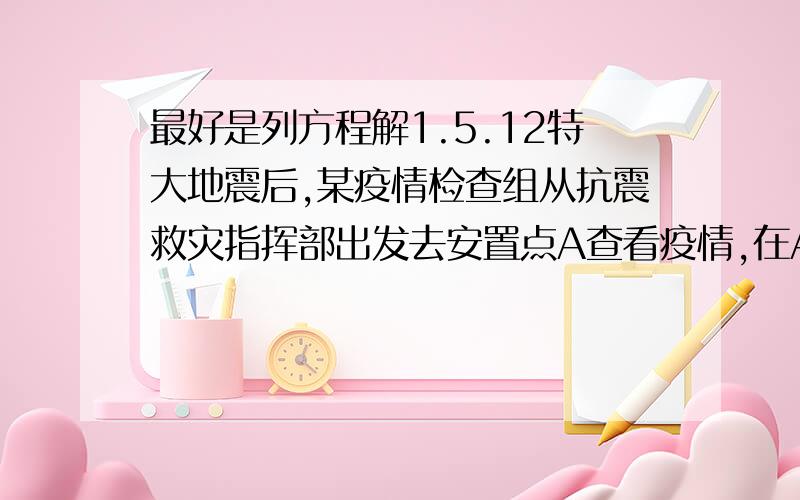 最好是列方程解1.5.12特大地震后,某疫情检查组从抗震救灾指挥部出发去安置点A查看疫情,在A处查看1小时后,又去B处查看,在B处停留半小时后返回指挥部.已知去时的速度是5千米/时,返回时的速