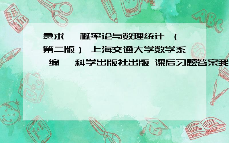 急求【 概率论与数理统计 （第二版） 上海交通大学数学系 编】 科学出版社出版 课后习题答案我在网上下载了不少,可是都不是本书的答案,如果是本书的答案分一定给!