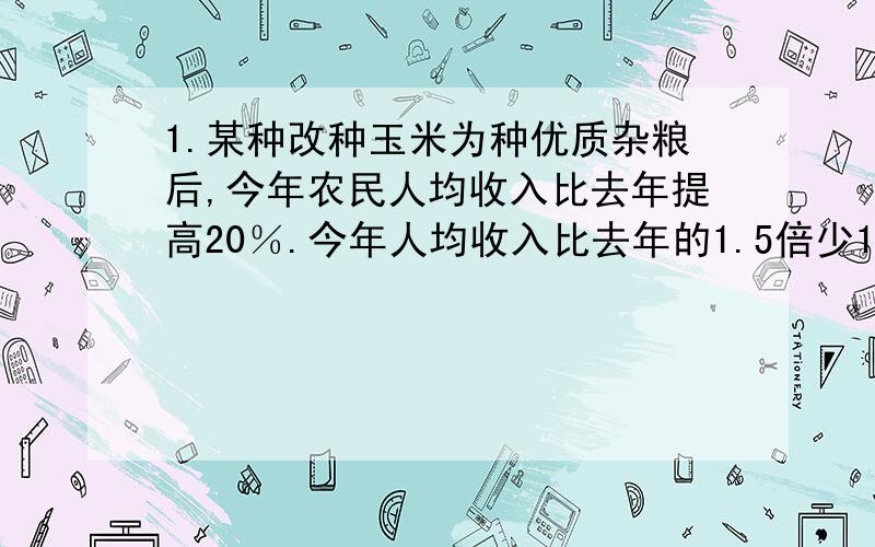 1.某种改种玉米为种优质杂粮后,今年农民人均收入比去年提高20％.今年人均收入比去年的1.5倍少1200元.这个乡去年农民人均收入是多少元?2.把一根长100cm的木棍锯成两段,使其中一段的长比另