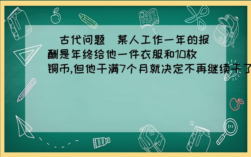 （古代问题）某人工作一年的报酬是年终给他一件衣服和10枚铜币,但他干满7个月就决定不再继续干了,结账时,给了他一件衣服和2枚铜币.这件衣服值多少枚银币?已知5台A型机器一天的产品装