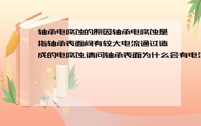 轴承电腐蚀的原因轴承电腐蚀是指轴承表面间有较大电流通过造成的电腐蚀.请问轴承表面为什么会有电流通过?又是怎么造成电腐蚀的?电腐蚀是什么过程?