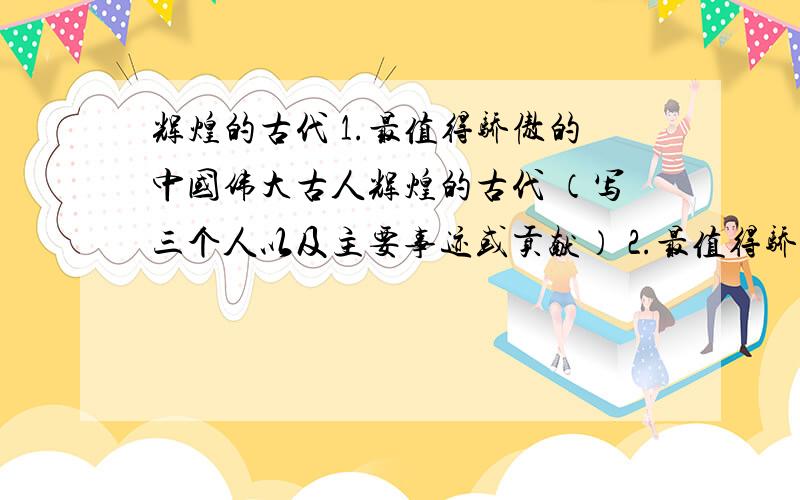 辉煌的古代 1.最值得骄傲的中国伟大古人辉煌的古代 （写三个人以及主要事迹或贡献） 2.最值得骄傲的中国辉煌时期（写三个人以及主要事迹或贡献）3.最值得骄傲的中国辉煌时期并说明如