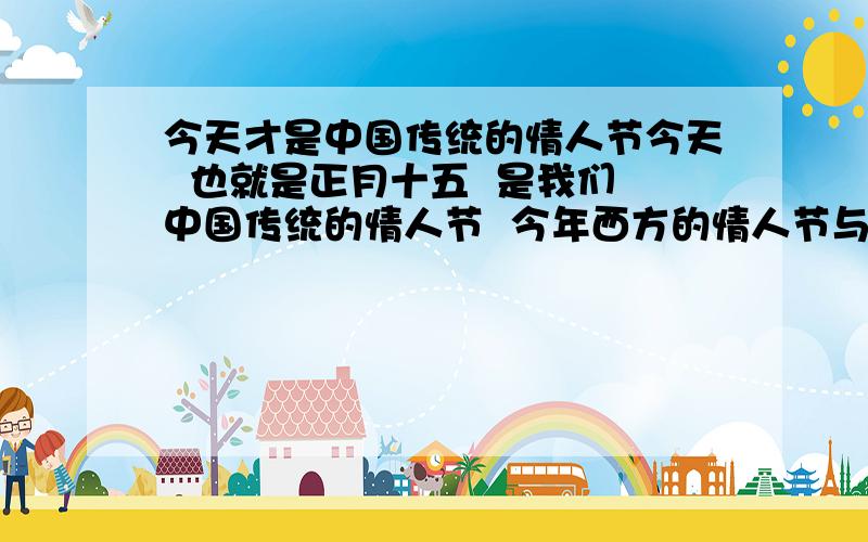 今天才是中国传统的情人节今天  也就是正月十五  是我们中国传统的情人节  今年西方的情人节与我们的春节重叠  情人们不能相遇  就让他们在今天相聚吧  愿天下有情人终成眷属电视上说