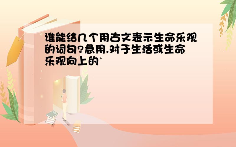 谁能给几个用古文表示生命乐观的词句?急用.对于生活或生命乐观向上的`